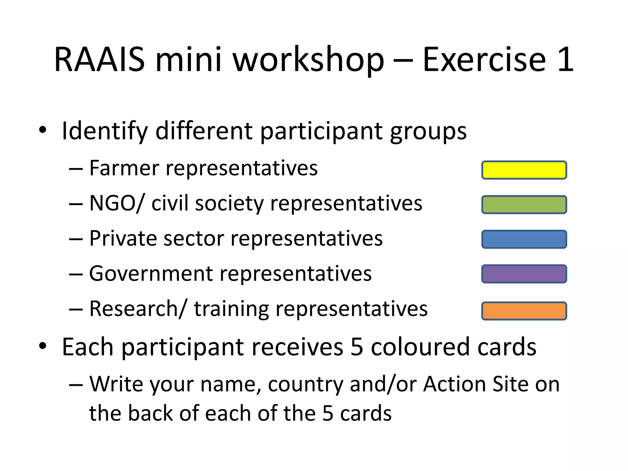 RAAIS mini workshop – Exercise 1
• Identify different participant groups
– Farmer representatives
– NGO/ civil society representatives
– Private sector representatives
– Government representatives
– Research/ training representatives
• Each participant receives 5 coloured cards
– Write your name, country and/or Action Site on
the back of each of the 5 cards
 