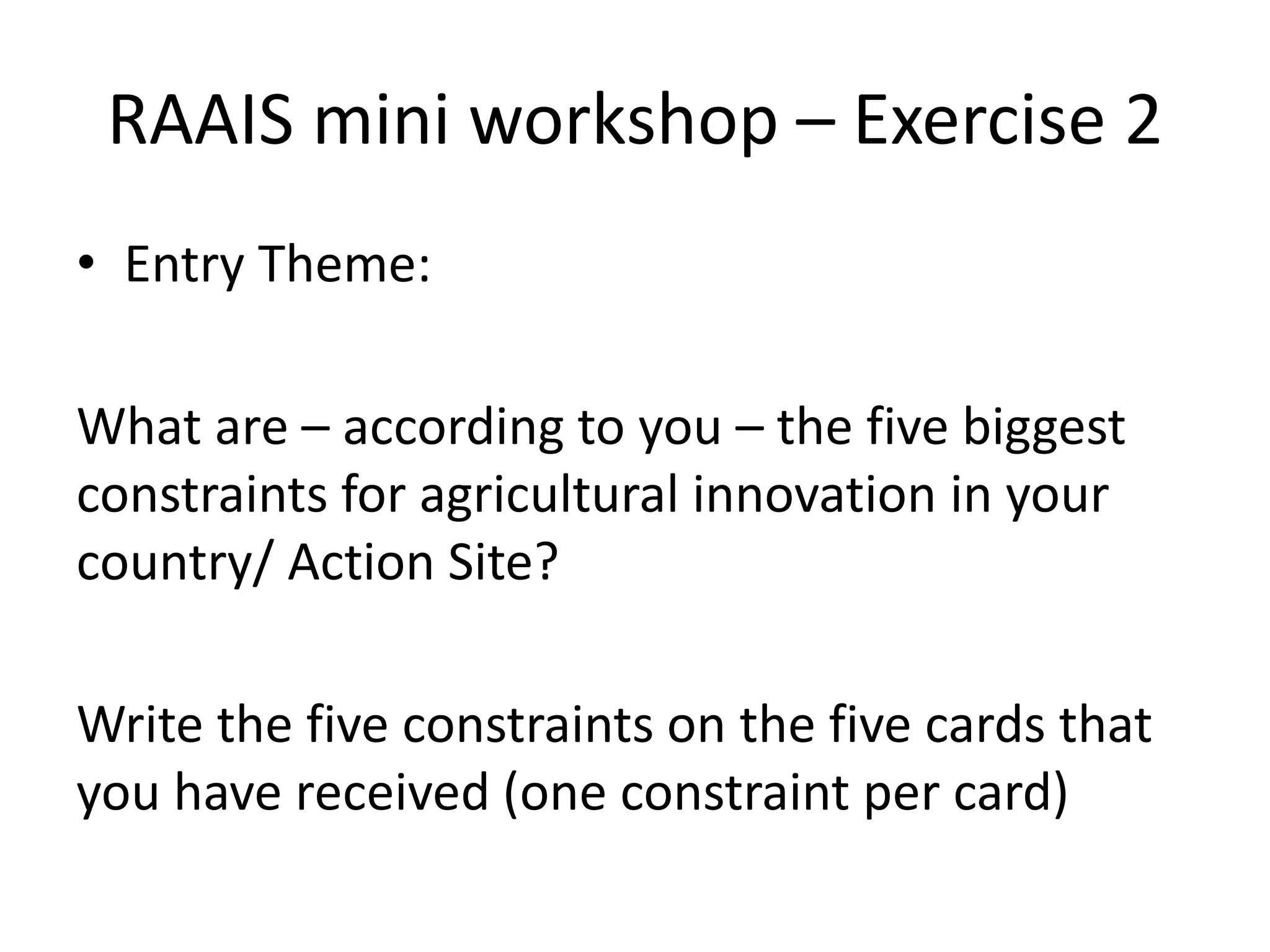 RAAIS mini workshop – Exercise 2
• Entry Theme:
What are – according to you – the five biggest
constraints for agricultural innovation in your
country/ Action Site?
Write the five constraints on the five cards that
you have received (one constraint per card)
 