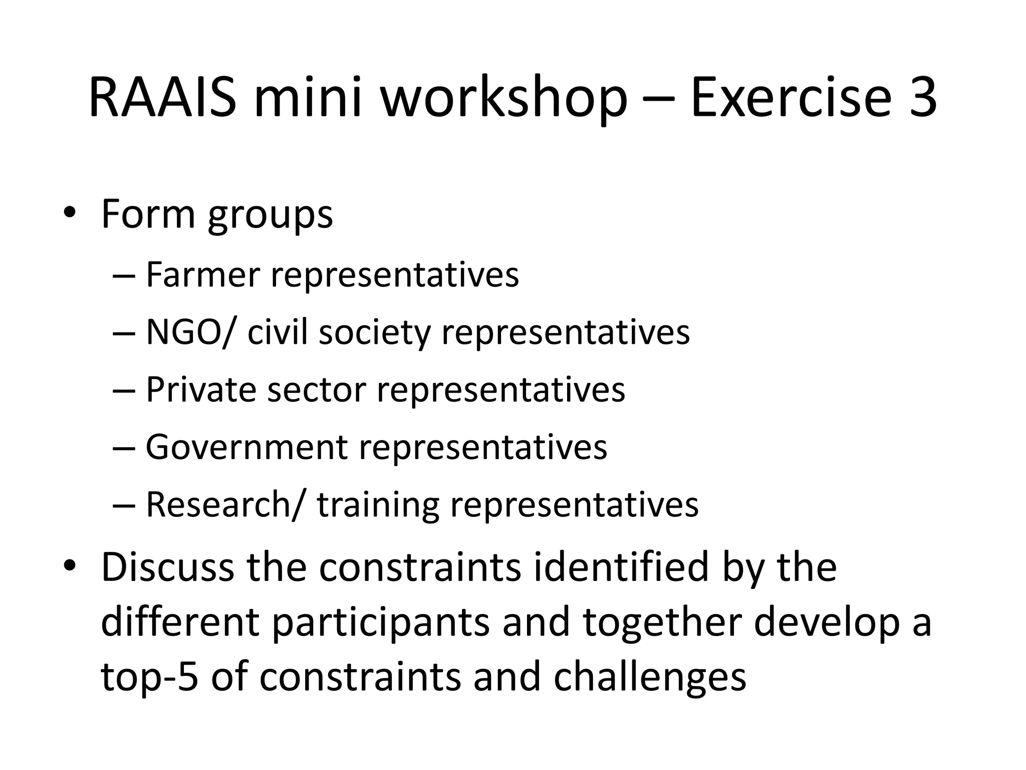 RAAIS mini workshop – Exercise 3
• Form groups
– Farmer representatives
– NGO/ civil society representatives
– Private sector representatives
– Government representatives
– Research/ training representatives
• Discuss the constraints identified by the
different participants and together develop a
top-5 of constraints and challenges
 