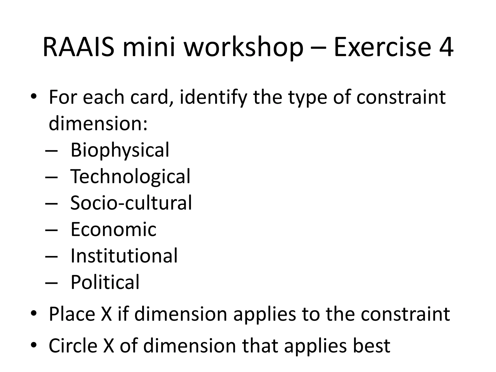 RAAIS mini workshop – Exercise 4
• For each card, identify the type of constraint
dimension:
– Biophysical
– Technological
– Socio-cultural
– Economic
– Institutional
– Political
• Place X if dimension applies to the constraint
• Circle X of dimension that applies best
 