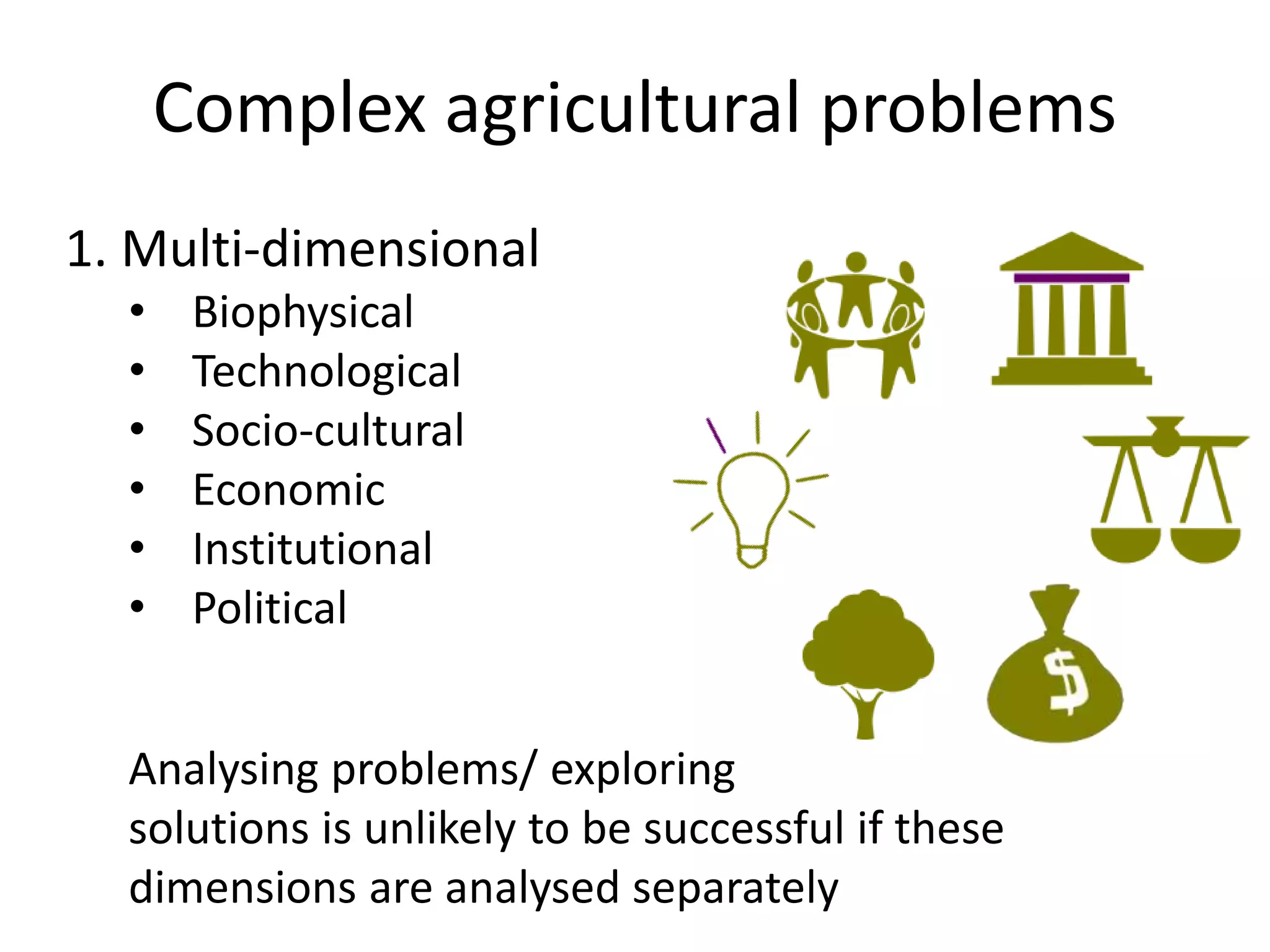 Complex agricultural problems
1. Multi-dimensional
• Biophysical
• Technological
• Socio-cultural
• Economic
• Institutional
• Political
Analysing problems/ exploring
solutions is unlikely to be successful if these
dimensions are analysed separately
 