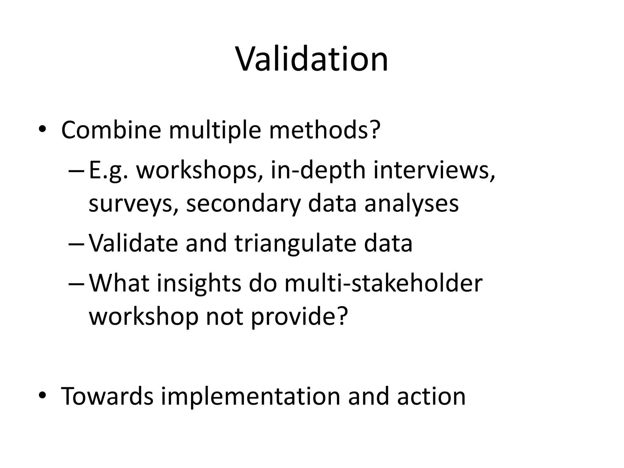 Validation
• Combine multiple methods?
–E.g. workshops, in-depth interviews,
surveys, secondary data analyses
–Validate and triangulate data
–What insights do multi-stakeholder
workshop not provide?
• Towards implementation and action
 