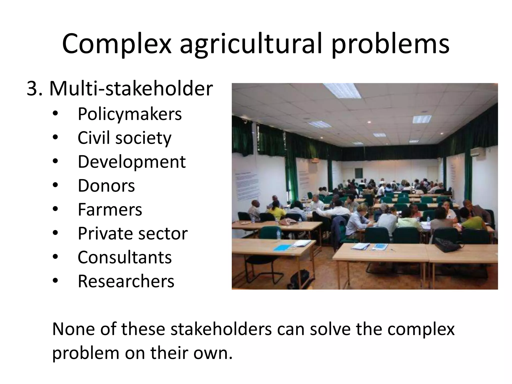 Complex agricultural problems
3. Multi-stakeholder
• Policymakers
• Civil society
• Development
• Donors
• Farmers
• Private sector
• Consultants
• Researchers
None of these stakeholders can solve the complex
problem on their own.
 