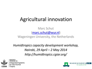 Agricultural innovation
Marc Schut
(marc.schut@wur.nl)
Wageningen University, the Netherlands
Humidtropics capacity development workshop,
Nairobi, 29 April – 2 May 2014
http://humidtropics.cgiar.org/
 