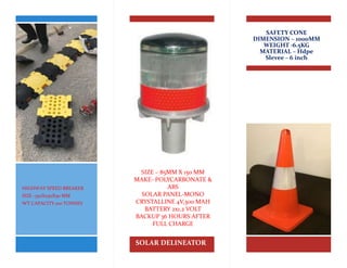 SAFETY CONE
DIMENSION – 1000MM
WEIGHT -6.5KG
MATERIAL – Hdpe
Slevee – 6 inch
SOLAR DELINEATOR
SIZE – 85MM X 150 MM
MAKE- POLYCARBONATE &
ABS
SOLAR PANEL-MONO
CRYSTALLINE 4V,300 MAH
BATTERY 2x1.2 VOLT
BACKUP 36 HOURS AFTER
FULL CHARGE
HIGHWAY SPEED BREAKER
SIZE -350X250X50 MM
WT CAPACITY 100 TONNES
 