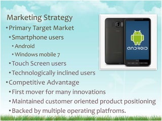 Marketing StrategyPrimary Target MarketSmartphone usersAndroidWindows mobile 7 TouchScreenusersTechnologicallyinclinedusersCompetitiveAdvantageFirst mover for many innovationsMaintainedcustomerorientedproductpositioningBacked by multiple operating platfroms.