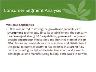 Consumer Segment AnalysisMission & CapabilitiesHTC is committed to driving the growth and capabilities of smartphone technology. Since its establishment, the company has developed strong R&D capabilities, pioneered many new designs and product innovations and launched state of the art PDA phones and smartphones for operators and distributors in the global telecoms industry. It has invested in a strong R&D team accounting for 25% of the total headcount and a world-class high-volume manufacturing facility, both based in Taiwan.
