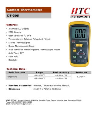 Contact Thermometer
DT-305
Features :
•

3½ Digit LCD Display

•

2000 Counts

•

User Selectable oC or oF

•

Temperature in Celsius / Fahrenheit / Kelvin

•

K-type Thermocouples

•

Single Thermocouple Input

•

Wide variety of interchangeable Thermocouple Probes

•

Auto Power OFF

•

Data Hold

•

Backlight

Technical Data :
Basic Functions
Temperature

Range

Basic Accuracy

-50 ~ 1300oC

±(0.5% ±1oC)

-58 ~ 2000oF

±(0.5% ±2oF)

•

Dimension

0.1° or 1°

Standard Accessories : Holster, Temperature Probe, Manual,

•

Resolution

: 165(H) x 76(W) x 43(D)mm

HEAD OFFICE : Monarch Controls, M-414 1st Stage 8th Cross, Peenya Industrial Area, Bangalore-560058.
Phone: 080-28395887 / 9902492929
Email: monarchcontrols@gmail.com

 