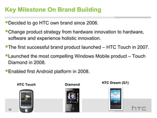 Key Milestone On Brand Building

Decided to go HTC own brand since 2006.
Change product strategy from hardware innovation to hardware,
 software and experience holistic innovation.
The first successful brand product launched – HTC Touch in 2007.
Launched the most compelling Windows Mobile product – Touch
 Diamond in 2008.
Enabled first Android platform in 2008.
                                                HTC Dream (G1)
      HTC Touch             Diamond




 10
 