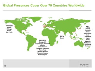 Global Presences Cover Over 70 Countries Worldwide




 Americas
      Seattle                                        ASIA
      Chicago                                       Taiwan
       Miami                                       Australia
     Sao Paulo                                       China
                                                 Hong Kong
                                                     India
                                         MEA      Indonesia
                                         Dubai      Japan
                                                    Korea
                        EUROPE
                                                   Malaysia
                        Slough, UK
                                                 Philippines
                   Copenhagen, Denmark
                                                 Singapore
                         Benelux
                                                   Thailand
                       Paris, France
                    Frankfurt, Germany
                        Rome, Italy
                     Warsaw, Poland
                     Moscow, Russia
                       Madrid, Spain




12
 