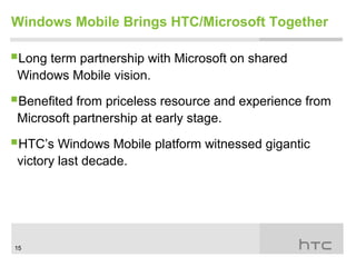 Windows Mobile Brings HTC/Microsoft Together

Long term partnership with Microsoft on shared
 Windows Mobile vision.

Benefited from priceless resource and experience from
 Microsoft partnership at early stage.

HTC’s Windows Mobile platform witnessed gigantic
 victory last decade.




15
 