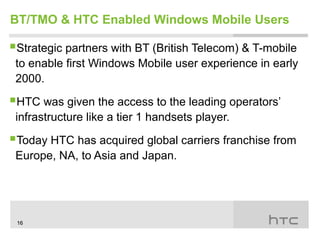 BT/TMO & HTC Enabled Windows Mobile Users

Strategic partners with BT (British Telecom) & T-mobile
 to enable first Windows Mobile user experience in early
 2000.

HTC was given the access to the leading operators’
 infrastructure like a tier 1 handsets player.

Today HTC has acquired global carriers franchise from
 Europe, NA, to Asia and Japan.




 16
 