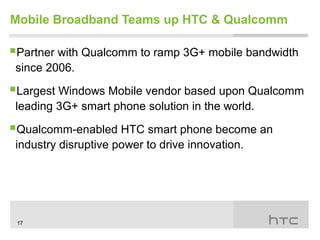 Mobile Broadband Teams up HTC & Qualcomm

Partner with Qualcomm to ramp 3G+ mobile bandwidth
 since 2006.

Largest Windows Mobile vendor based upon Qualcomm
 leading 3G+ smart phone solution in the world.

Qualcomm-enabled HTC smart phone become an
 industry disruptive power to drive innovation.




 17
 