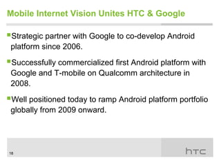 Mobile Internet Vision Unites HTC & Google

Strategic partner with Google to co-develop Android
 platform since 2006.

Successfully commercialized first Android platform with
 Google and T-mobile on Qualcomm architecture in
 2008.

Well positioned today to ramp Android platform portfolio
 globally from 2009 onward.




18
 