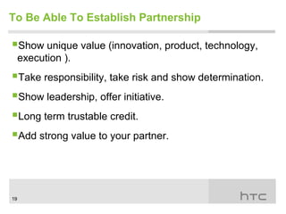 To Be Able To Establish Partnership

Show unique value (innovation, product, technology,
     execution ).
Take responsibility, take risk and show determination.
Show leadership, offer initiative.
Long term trustable credit.
Add strong value to your partner.



19
 