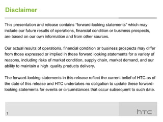 Disclaimer

This presentation and release contains “forward-looking statements” which may
include our future results of operations, financial condition or business prospects,
are based on our own information and from other sources.

Our actual results of operations, financial condition or business prospects may differ
from those expressed or implied in these forward looking statements for a variety of
reasons, including risks of market condition, supply chain, market demand, and our
ability to maintain a high quality products delivery.

The forward-looking statements in this release reflect the current belief of HTC as of
the date of this release and HTC undertakes no obligation to update these forward-
looking statements for events or circumstances that occur subsequent to such date.




 2
 