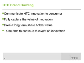 HTC Brand Building

Communicate HTC innovation to consumer
Fully capture the value of innovation
Create long term share holder value
To be able to continue to invest on innovation




 8
 
