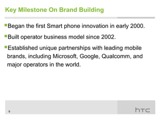 Key Milestone On Brand Building

Began the first Smart phone innovation in early 2000.
Built operator business model since 2002.
Established unique partnerships with leading mobile
 brands, including Microsoft, Google, Qualcomm, and
 major operators in the world.




 9
 