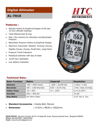 Digital Altimeter
AL-7010
Features :


Altitude History & Graphical Display of the last
12 hour altitude readings.



Total Altitude Gain & Loss



Max / Min memory for Altimeter and Barometer
Pressure



Barometer Pressure History & Graphical Display



Electronic barometer Weather Forecast (Sunny,
Slightly Cloudy, Cloudy, Small Rain, Large Rain)



Pressure Trend Indicators



Perpetual Calendar with day of week



12/24 hour selectable



Low battery Indication

Technical Data :
Basic Function

Metric

Imperial

Resolution

Altimeter

-500 ~ 9000 meters

-1600 ~ 29,500 feet

1 meter / 1 feet

Barometer

300 ~ 1100 hPa/mbar

8.84 ~ 32.44 inHg

1 hPa / mbar (0.01Hg)

Indoor Temp.

-10 ~ 60oC

14 ~ 140oF

0.1oC (0.18oF)

Humidity

20% ~ 90% RH

1% RH

Stop Watch

9hr 59min 59sec.

1/10th Sec or Sec.



Standard Accessories : Handy Belt, Manual



Dimension

: 177(H) x 98(W) x 39(D)mm

HEAD OFFICE : Monarch Controls, M-414 1st Stage 8th Cross, Peenya Industrial Area, Bangalore-560058.
Phone: 080-28395887 / 9902492929
Email: monarchcontrols@gmail.com

 