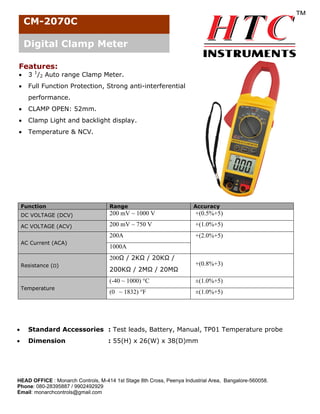 CM-2070C
Digital Clamp Meter
Features:


3 1/2 Auto range Clamp Meter.



Full Function Protection, Strong anti-interferential
performance.



CLAMP OPEN: 52mm.



Clamp Light and backlight display.



Temperature & NCV.

Function

Range

DC VOLTAGE (DCV)

200 mV ~ 1000 V

+(0.5%+5)

AC VOLTAGE (ACV)

200 mV ~ 750 V

+(1.0%+5)

200A

+(2.0%+5)

AC Current (ACA)

Accuracy

1000A
200Ω / 2KΩ / 20KΩ /

Resistance (Ω)

200KΩ / 2MΩ / 20MΩ

+(0.8%+3)

(-40 ~ 1000) °C
Temperature

±(1.0%+5)

(0 ~ 1832) °F

±(1.0%+5)



Standard Accessories : Test leads, Battery, Manual, TP01 Temperature probe



Dimension

: 55(H) x 26(W) x 38(D)mm

HEAD OFFICE : Monarch Controls, M-414 1st Stage 8th Cross, Peenya Industrial Area, Bangalore-560058.
Phone: 080-28395887 / 9902492929
Email: monarchcontrols@gmail.com

 