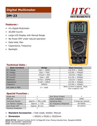 Digital Multimeter
DM-23
Features :
•

4½ Digital Multimeter

•

20,000 Counts

•

Large LCD Display with Manual Range

•

No Power-OFF under natural operation

•

Data Hold, Max

•

Capacitance, Frequency

•

Backlight

Technical Data :
Basic Functions
DC Voltage
AC Voltage
DC Current
AC Current
Resistance
Capacitance
Frequency
hFE (NPN or PNP)

Range
10µV ~ 1000V
10µV ~ 750V

Basic Accuracy
±(0.05% + 3digit)
±(0.8% + 25digit)

0.01µA ~ 20A
10µA ~ 20A
0.01Ω ~ 200MΩ
0.1pF ~ 200uF
200kHz

±(0.5% + 4digit)
±(1.5% + 25digit)
±(0.2% + 5digit)
±(3.5% + 10digit)
±(3.0% + 15digit)
Basic current is approx. 10µA,
Vce is approx 3.0V

0 ~ 1000

Special Function :
Diode test
hFE test
Continuity Buzzer
Low Battery Display
Auto Power OFF
Function Protection

Anti Shock Protect
Input impedance
Approx. < 30Ω +10Ω
Approx. < 7.5V
Approx. 30 min.

Sampling Rate
AC Frequency Response
Power

•

Standard Accessories : Test Leads, Holster, Manual

•

Dimension

10MΩ
3 times per second
40-400Hz
9V (6F22)

: 185(H) x 93(W) x 35(D)mm

HEAD OFFICE : Monarch Controls, M-414 1st Stage 8th Cross, Peenya Industrial Area, Bangalore-560058.
Phone: 080-28395887 / 9902492929
Email: monarchcontrols@gmail.com

 