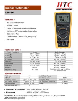 Digital Multimeter
DM-56
Features :
•

4½ Digital Multimeter

•

20,000 Counts

•

Large LCD Display with Manual Range

•

No Power-OFF under natural operation

•

Data Hold, Max

•

Conductance, Capacitance, Frequency

•

Backlight

Technical Data :
Basic Functions
DC Voltage
AC Voltage
DC Current
AC Current
Resistance
Conductance
Capacitance
Frequency
hFE (NPN or PNP)

Range
10μV ~ 1000V
10μV ~ 750V
0.01μA ~ 20A
10μA ~ 20A
0.01Ω ~ 200MΩ
(0.1 ~ 100) nS
0.1pF ~ 200uF
200kHz
0 ~ 1000

Basic Accuracy
±(0.05% + 3digit)
±(0.8% + 25digit)
±(0.5% + 4digit)
±(1.5% + 25digit)
±(0.2% + 5digit)
+(1.0% + 3dogot)
±(3.5% + 10digit)
±(3.0% + 15digit)
Basic current is approx. 10μA,
Vce is approx 3.0V

Special Function :
Diode test
hFE test
Continuity Buzzer
Low Battery Display
Auto Power OFF
Function Protection

Approx. < 30Ω +10Ω
Approx. < 7.5V
Approx. 30 min.

Anti Shock Protect
Input impedance
Sampling Rate
AC Frequency Response
Power

•

Standard Accessories : Test Leads, Holster, Manual

•

Dimension

10MΩ
3 times per second
40-400Hz
9V (6F22)

: 185(H) x 93(W) x 35(D)mm

HEAD OFFICE : Monarch Controls, M-414 1st Stage 8th Cross, Peenya Industrial Area, Bangalore-560058.
Phone: 080-28395887 / 9902492929
Email: monarchcontrols@gmail.com

 
