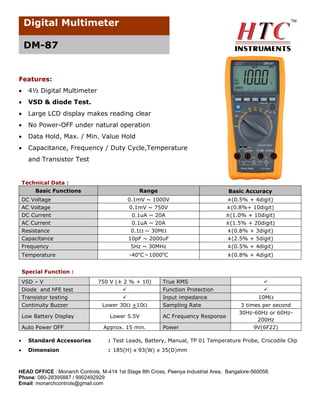 Digital Multimeter
DM-87

Features:


4½ Digital Multimeter



VSD & diode Test.



Large LCD display makes reading clear



No Power-OFF under natural operation



Data Hold, Max. / Min. Value Hold



Capacitance, Frequency / Duty Cycle,Temperature
and Transistor Test

Technical Data :
Basic Functions
DC Voltage
AC Voltage
DC Current
AC Current
Resistance
Capacitance
Frequency
Temperature

Range

Basic Accuracy

0.1mV ~ 1000V
0.1mV ~ 750V
0.1uA ~ 20A
0.1uA ~ 20A
0.1 ~ 30M
10pF ~ 2000uF

±(0.5% + 4digit)
±(0.8%+ 10digit)
±(1.0% + 10digit)
±(1.5% + 20digit)
±(0.8% + 3digit)
±(2.5% + 5digit)

5Hz ~ 30MHz

±(0.5% + 4digit)

o

o

-40 C～1000 C

±(0.8% + 4digit)

Special Function :
VSD – V
Diode and hFE test
Transistor testing
Continuity Buzzer

750 V (± 2 % + 10)


Lower 30 +10

Low Battery Display

Lower 5.5V

Auto Power OFF

Approx. 15 min.

True RMS
Function Protection
Input impedance
Sampling Rate
AC Frequency Response
Power



10M
3 times per second
30Hz-60Hz or 60Hz200Hz
9V(6F22)



Standard Accessories

: Test Leads, Battery, Manual, TP 01 Temperature Probe, Crocodile Clip



Dimension

: 185(H) x 93(W) x 35(D)mm

HEAD OFFICE : Monarch Controls, M-414 1st Stage 8th Cross, Peenya Industrial Area, Bangalore-560058.
Phone: 080-28395887 / 9902492929
Email: monarchcontrols@gmail.com

 
