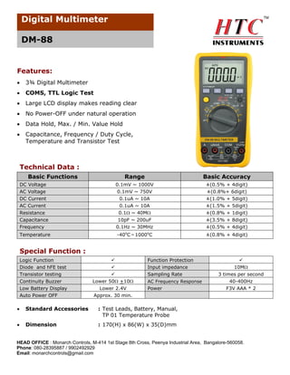 Digital Multimeter
DM-88

Features:


3¾ Digital Multimeter



COMS, TTL Logic Test



Large LCD display makes reading clear



No Power-OFF under natural operation



Data Hold, Max. / Min. Value Hold



Capacitance, Frequency / Duty Cycle,
Temperature and Transistor Test

Technical Data :
Basic Functions
DC Voltage
AC Voltage
DC Current
AC Current
Resistance
Capacitance
Frequency
Temperature

Range

Basic Accuracy

0.1mV ~ 1000V
0.1mV ~ 750V
0.1uA ~ 10A
0.1uA ~ 10A
0.1 ~ 40M

±(0.5% + 4digit)
±(0.8%+ 6digit)
±(1.0% + 5digit)
±(1.5% + 5digit)

10pF ~ 200uF
0.1Hz ~ 30MHz

±(0.8% + 1digit)
±(3.5% + 8digit)
±(0.5% + 4digit)

-40oC～1000oC

±(0.8% + 4digit)

Special Function :
Logic Function
Diode and hFE test
Transistor testing
Continuity Buzzer
Low Battery Display
Auto Power OFF




Lower 50 +10

Function Protection
Input impedance
Sampling Rate

Lower 2.4V
Approx. 30 min.

Power

AC Frequency Response



Standard Accessories
Dimension

3 times per second
40-400Hz
F3V AAA * 2

: Test Leads, Battery, Manual,
TP 01 Temperature Probe




10M

: 170(H) x 86(W) x 35(D)mm

HEAD OFFICE : Monarch Controls, M-414 1st Stage 8th Cross, Peenya Industrial Area, Bangalore-560058.
Phone: 080-28395887 / 9902492929
Email: monarchcontrols@gmail.com

 