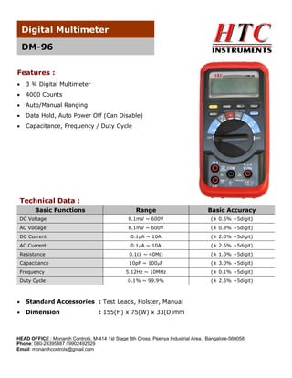 Digital Multimeter
DM-96
Features :


3 ¾ Digital Multimeter



4000 Counts



Auto/Manual Ranging



Data Hold, Auto Power Off (Can Disable)



Capacitance, Frequency / Duty Cycle

Technical Data :
Basic Functions

Range

Basic Accuracy

DC Voltage

0.1mV ~ 600V

(± 0.5% +5digit)

AC Voltage

0.1mV ~ 600V

(± 0.8% +5digit)

DC Current

0.1A ~ 10A

(± 2.0% +5digit)

AC Current

0.1A ~ 10A

(± 2.5% +5digit)

Resistance

0.1 ~ 40M

(± 1.0% +5digit)

Capacitance

10pF ~ 100F

(± 3.0% +5digit)

Frequency

5.12Hz ~ 10MHz

(± 0.1% +5digit)

Duty Cycle

0.1% ~ 99.9%

(± 2.5% +5digit)



Standard Accessories : Test Leads, Holster, Manual



Dimension

: 155(H) x 75(W) x 33(D)mm

HEAD OFFICE : Monarch Controls, M-414 1st Stage 8th Cross, Peenya Industrial Area, Bangalore-560058.
Phone: 080-28395887 / 9902492929
Email: monarchcontrols@gmail.com

 