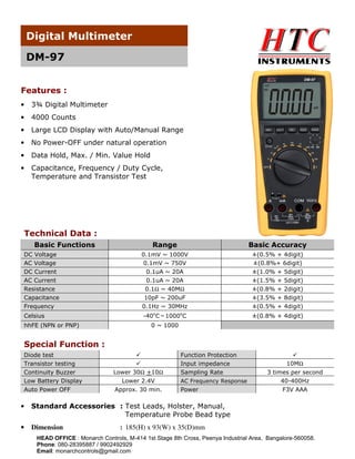 Digital Multimeter
DM-97
Features :
•

3¾ Digital Multimeter

•

4000 Counts

•

Large LCD Display with Auto/Manual Range

•

No Power-OFF under natural operation

•

Data Hold, Max. / Min. Value Hold

•

Capacitance, Frequency / Duty Cycle,
Temperature and Transistor Test

Technical Data :
Basic Functions

Range

Basic Accuracy

DC Voltage
AC Voltage
DC Current
AC Current
Resistance
Capacitance

0.1mV ~ 1000V
0.1mV ~ 750V
0.1uA ~ 20A
0.1uA ~ 20A
0.1Ω ~ 40MΩ
10pF ~ 200uF

±(0.5% + 4digit)
±(0.8%+ 6digit)
±(1.0% + 5digit)
±(1.5% + 5digit)
±(0.8% + 2digit)
±(3.5% + 8digit)

Frequency

0.1Hz ~ 30MHz

±(0.5% + 4digit)

Celsius
hhFE (NPN or PNP)

o

o

-40 C～1000 C

±(0.8% + 4digit)

0 ~ 1000

Special Function :
Diode test
Transistor testing
Continuity Buzzer
Low Battery Display
Auto Power OFF

Lower 30Ω +10Ω
Lower 2.4V
Approx. 30 min.

Function Protection
Input impedance
Sampling Rate
AC Frequency Response

Power

•

Dimension

3 times per second
40-400Hz
F3V AAA

Standard Accessories : Test Leads, Holster, Manual,
Temperature Probe Bead type

•

10MΩ

: 185(H) x 93(W) x 35(D)mm

HEAD OFFICE : Monarch Controls, M-414 1st Stage 8th Cross, Peenya Industrial Area, Bangalore-560058.
Phone: 080-28395887 / 9902492929
Email: monarchcontrols@gmail.com

 
