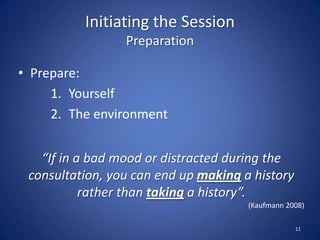 Initiating the Session
Preparation
• Prepare:
1. Yourself
2. The environment
11
“If in a bad mood or distracted during the
consultation, you can end up making a history
rather than taking a history”.
(Kaufmann 2008)
 