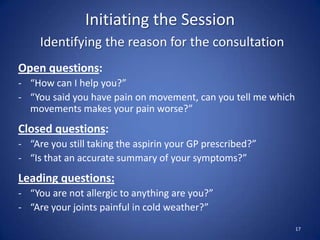 Initiating the Session
Identifying the reason for the consultation
Open questions:
- “How can I help you?”
- “You said you have pain on movement, can you tell me which
movements makes your pain worse?”
Closed questions:
- “Are you still taking the aspirin your GP prescribed?”
- “Is that an accurate summary of your symptoms?”
Leading questions:
- “You are not allergic to anything are you?”
- “Are your joints painful in cold weather?”
17
 