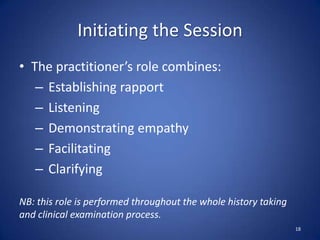 Initiating the Session
• The practitioner’s role combines:
– Establishing rapport
– Listening
– Demonstrating empathy
– Facilitating
– Clarifying
NB: this role is performed throughout the whole history taking
and clinical examination process.
18
 