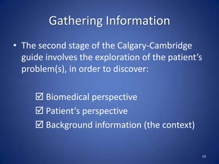 Gathering Information
• The second stage of the Calgary-Cambridge
guide involves the exploration of the patient’s
problem(s), in order to discover:
 Biomedical perspective
 Patient’s perspective
 Background information (the context)
19
 