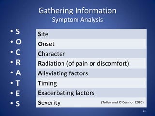 Gathering Information
Symptom Analysis
• S
• O
• C
• R
• A
• T
• E
• S
21
Site
Onset
Character
Radiation (of pain or discomfort)
Alleviating factors
Timing
Exacerbating factors
Severity (Talley and O’Connor 2010)
 