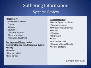 Gathering Information
Systems Review
25
(Douglas et al. 2005)
Respiratory:
• Shortness of breath
• Cough
• Wheeze
• Sputum
• Colour of sputum
• Blood in sputum
• Pain when breathing
Gastrointestinal:
• Dental / gum problems
• Tongue problems
• Difficulty in swallowing
• Nausea
• Vomiting
• Heartburn
• Colic
• Abdominal pain
• Change of bowel habits
• Colour of stools
Ear, Nose and Throat: (often
incorporated into the Respiratory System
review)
• Earache
• Hearing deficit
• Sore throat
 