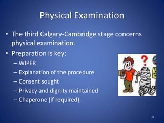 Physical Examination
• The third Calgary-Cambridge stage concerns
physical examination.
• Preparation is key:
– WIPER
– Explanation of the procedure
– Consent sought
– Privacy and dignity maintained
– Chaperone (if required)
29
 