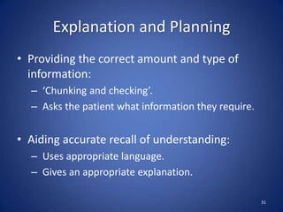 Explanation and Planning
• Providing the correct amount and type of
information:
– ‘Chunking and checking’.
– Asks the patient what information they require.
• Aiding accurate recall of understanding:
– Uses appropriate language.
– Gives an appropriate explanation.
31
 