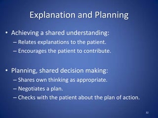 Explanation and Planning
• Achieving a shared understanding:
– Relates explanations to the patient.
– Encourages the patient to contribute.
• Planning, shared decision making:
– Shares own thinking as appropriate.
– Negotiates a plan.
– Checks with the patient about the plan of action.
32
 