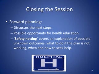Closing the Session
• Forward planning:
– Discusses the next steps.
– Possible opportunity for health education.
– ‘Safety netting’ covers an explanation of possible
unknown outcomes, what to do if the plan is not
working, when and how to seek help.
34
 