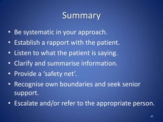Summary
• Be systematic in your approach.
• Establish a rapport with the patient.
• Listen to what the patient is saying.
• Clarify and summarise information.
• Provide a ‘safety net’.
• Recognise own boundaries and seek senior
support.
• Escalate and/or refer to the appropriate person.
37
 