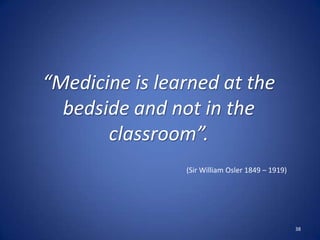 38
“Medicine is learned at the
bedside and not in the
classroom”.
(Sir William Osler 1849 – 1919)
 