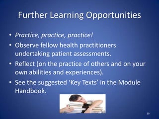 Further Learning Opportunities
• Practice, practice, practice!
• Observe fellow health practitioners
undertaking patient assessments.
• Reflect (on the practice of others and on your
own abilities and experiences).
• See the suggested ‘Key Texts’ in the Module
Handbook.
39
 