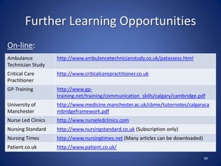 Further Learning Opportunities
On-line:
40
Ambulance
Technician Study
http://www.ambulancetechnicianstudy.co.uk/patassess.html
Critical Care
Practitioner
http://www.criticalcarepractitioner.co.uk
GP-Training http://www.gp-
training.net/training/communication_skills/calgary/cambridge.pdf
University of
Manchester
http://www.medicine.manchester.ac.uk/cbme/tutornotes/calgaryca
mbridgeframework.pdf
Nurse Led Clinics http://www.nurseledclinics.com
Nursing Standard http://www.nursingstandard.co.uk (Subscription only)
Nursing Times http://www.nursingtimes.net (Many articles can be downloaded)
Patient.co.uk http://www.patient.co.uk/
 