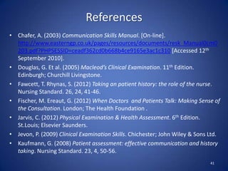 References
• Chafer, A. (2003) Communication Skills Manual. [On-line].
http://www.easterngp.co.uk/pages/resources/documents/resk_Manual0cm0
203.pdf?PHPSESSID=ceadf362cd0b668b4ce9165e3ac1c310 [Accessed 12th
September 2010].
• Douglas, G. Et al. (2005) Macleod’s Clinical Examination. 11th Edition.
Edinburgh; Churchill Livingstone.
• Fawcett, T. Rhynas, S. (2012) Taking an patient history: the role of the nurse.
Nursing Standard. 26, 24, 41-46.
• Fischer, M. Ereaut, G. (2012) When Doctors and Patients Talk: Making Sense of
the Consultation. London; The Health Foundation .
• Jarvis, C. (2012) Physical Examination & Health Assessment. 6th Edition.
St.Louis; Elsevier Saunders.
• Jevon, P. (2009) Clinical Examination Skills. Chichester; John Wiley & Sons Ltd.
• Kaufmann, G. (2008) Patient assessment: effective communication and history
taking. Nursing Standard. 23, 4, 50-56.
41
 