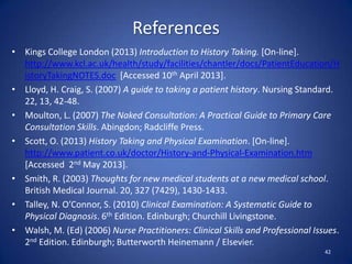 References
• Kings College London (2013) Introduction to History Taking. [On-line].
http://www.kcl.ac.uk/health/study/facilities/chantler/docs/PatientEducation/H
istoryTakingNOTES.doc [Accessed 10th April 2013].
• Lloyd, H. Craig, S. (2007) A guide to taking a patient history. Nursing Standard.
22, 13, 42-48.
• Moulton, L. (2007) The Naked Consultation: A Practical Guide to Primary Care
Consultation Skills. Abingdon; Radcliffe Press.
• Scott, O. (2013) History Taking and Physical Examination. [On-line].
http://www.patient.co.uk/doctor/History-and-Physical-Examination.htm
[Accessed 2nd May 2013].
• Smith, R. (2003) Thoughts for new medical students at a new medical school.
British Medical Journal. 20, 327 (7429), 1430-1433.
• Talley, N. O’Connor, S. (2010) Clinical Examination: A Systematic Guide to
Physical Diagnosis. 6th Edition. Edinburgh; Churchill Livingstone.
• Walsh, M. (Ed) (2006) Nurse Practitioners: Clinical Skills and Professional Issues.
2nd Edition. Edinburgh; Butterworth Heinemann / Elsevier.
42
 