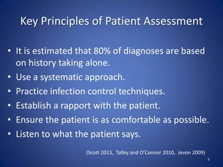 Key Principles of Patient Assessment
• It is estimated that 80% of diagnoses are based
on history taking alone.
• Use a systematic approach.
• Practice infection control techniques.
• Establish a rapport with the patient.
• Ensure the patient is as comfortable as possible.
• Listen to what the patient says.
5
(Scott 2013, Talley and O’Connor 2010, Jevon 2009)
 