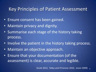 Key Principles of Patient Assessment
• Ensure consent has been gained.
• Maintain privacy and dignity.
• Summarise each stage of the history taking
process.
• Involve the patient in the history taking process.
• Maintain an objective approach.
• Ensure that your documentation (of the
assessment) is clear, accurate and legible.
6(Scott 2013, Talley and O’Connor 2010, Jevon 2009)
 