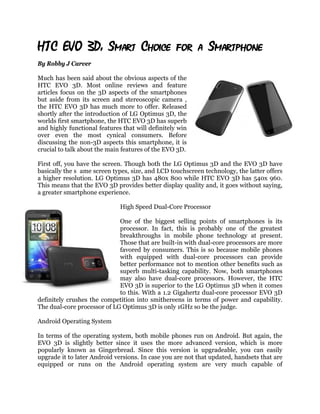 HTC EVO 3D: Smart Choice for a Smartphone
By Robby J Carver

Much has been said about the obvious aspects of the
HTC EVO 3D. Most online reviews and feature
articles focus on the 3D aspects of the smartphones
but aside from its screen and stereoscopic camera ,
the HTC EVO 3D has much more to offer. Released
shortly after the introduction of LG Optimus 3D, the
worlds first smartphone, the HTC EVO 3D has superb
and highly functional features that will definitely win
over even the most cynical consumers. Before
discussing the non-3D aspects this smartphone, it is
crucial to talk about the main features of the EVO 3D.

First off, you have the screen. Though both the LG Optimus 3D and the EVO 3D have
basically the s ame screen types, size, and LCD touchscreen technology, the latter offers
a higher resolution. LG Optimus 3D has 480x 800 while HTC EVO 3D has 540x 960.
This means that the EVO 3D provides better display quality and, it goes without saying,
a greater smartphone experience.

                              High Speed Dual-Core Processor

                             One of the biggest selling points of smartphones is its
                             processor. In fact, this is probably one of the greatest
                             breakthroughs in mobile phone technology at present.
                             Those that are built-in with dual-core processors are more
                             favored by consumers. This is so because mobile phones
                             with equipped with dual-core processors can provide
                             better performance not to mention other benefits such as
                             superb multi-tasking capability. Now, both smartphones
                             may also have dual-core processors. However, the HTC
                             EVO 3D is superior to the LG Optimus 3D when it comes
                             to this. With a 1.2 Gigahertz dual-core processor EVO 3D
definitely crushes the competition into smithereens in terms of power and capability.
The dual-core processor of LG Optimus 3D is only 1GHz so be the judge.

Android Operating System

In terms of the operating system, both mobile phones run on Android. But again, the
EVO 3D is slightly better since it uses the more advanced version, which is more
popularly known as Gingerbread. Since this version is upgradeable, you can easily
upgrade it to later Android versions. In case you are not that updated, handsets that are
equipped or runs on the Android operating system are very much capable of
 