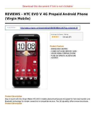Download this document if link is not clickable
REVIEWS - HTC EVO V 4G Prepaid Android Phone
(Virgin Mobile)
Product Details :
http://www.amazon.com/exec/obidos/ASIN/B008BAU14Q?tag=sriodonk-20
Average Customer Rating
3.6 out of 5
Product Feature
BRAND NEW UNOPENq
COMES WITH 8GB MEMORY CARDq
VIRGIN MOBILE PREPAID PHONEq
RUNS ON SPRINTS 4G NETWORKq
HOTSPOTq
Product Description
Stay in touch with this Virgin Mobile HTC EVO V mobile phone that features 4G speed for fast data transfer and
Bluetooth technology for simple connection to compatible devices. The 3D capability offers immersive visuals.
Product Description
 